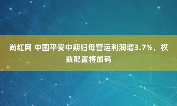 尚红网 中国平安中期归母营运利润增3.7%，权益配置将加码