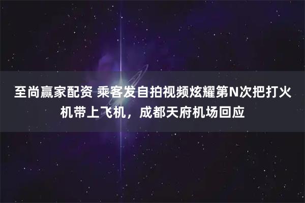 至尚赢家配资 乘客发自拍视频炫耀第N次把打火机带上飞机，成都天府机场回应