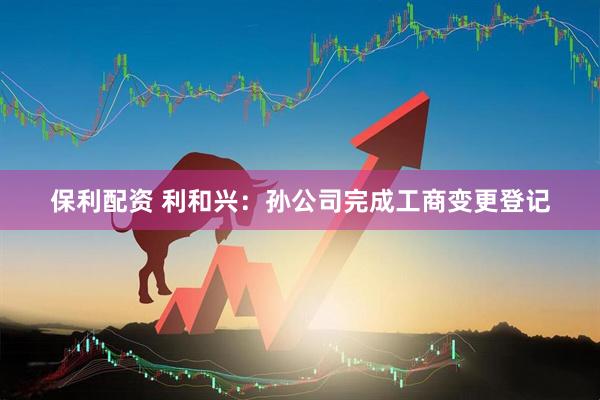 保利配资 利和兴：孙公司完成工商变更登记