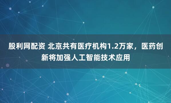 股利网配资 北京共有医疗机构1.2万家，医药创新将加强人工智能技术应用