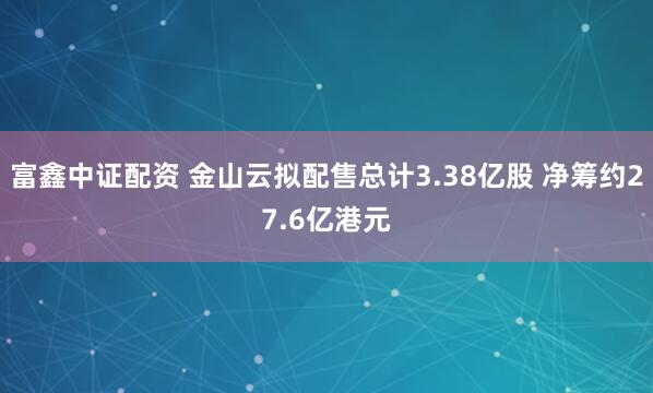 富鑫中证配资 金山云拟配售总计3.38亿股 净筹约27.6亿港元