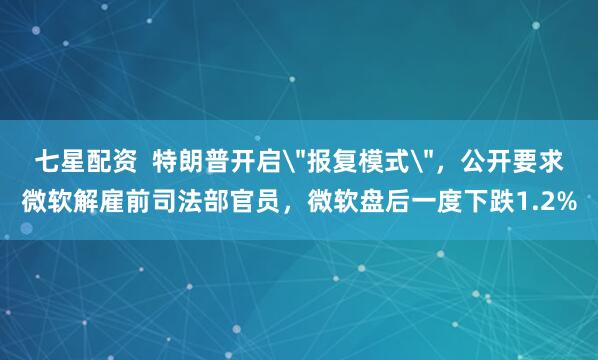 七星配资  特朗普开启＂报复模式＂，公开要求微软解雇前司法部官员，微软盘后一度下跌1.2%
