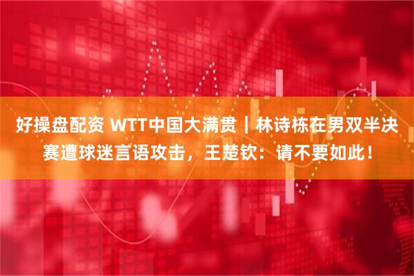 好操盘配资 WTT中国大满贯｜林诗栋在男双半决赛遭球迷言语攻击，王楚钦：请不要如此！