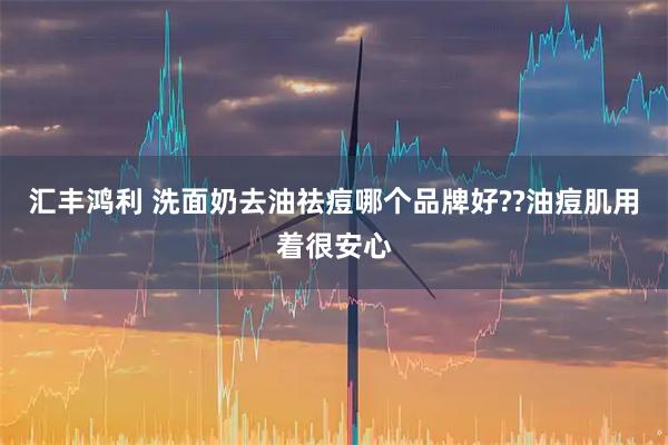 汇丰鸿利 洗面奶去油祛痘哪个品牌好??油痘肌用着很安心