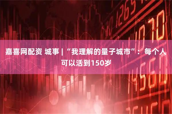 嘉喜网配资 城事 | “我理解的量子城市”：每个人可以活到150岁