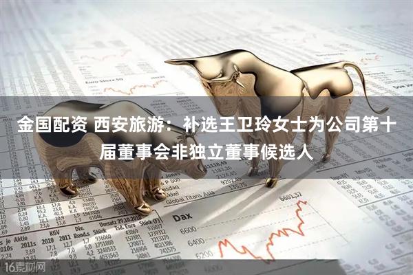 金国配资 西安旅游：补选王卫玲女士为公司第十届董事会非独立董事候选人