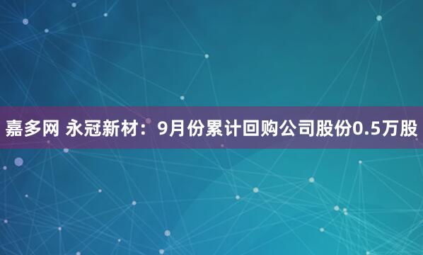 嘉多网 永冠新材：9月份累计回购公司股份0.5万股