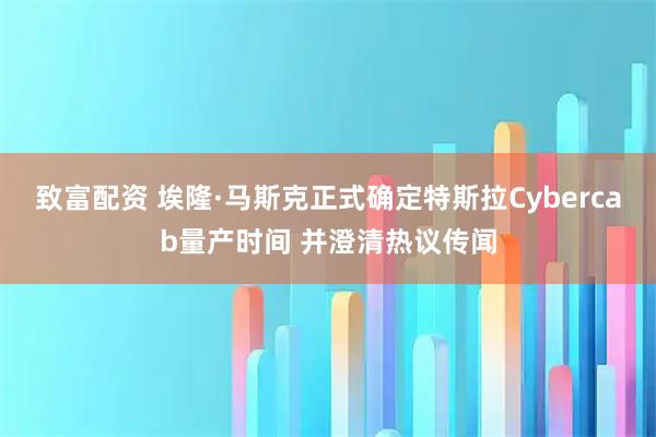 致富配资 埃隆·马斯克正式确定特斯拉Cybercab量产时间 并澄清热议传闻