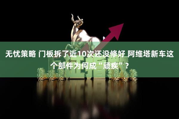无忧策略 门板拆了近10次还没修好 阿维塔新车这个部件为何成“顽疾”?