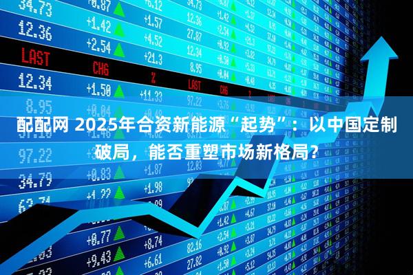 配配网 2025年合资新能源“起势”：以中国定制破局，能否重塑市场新格局？
