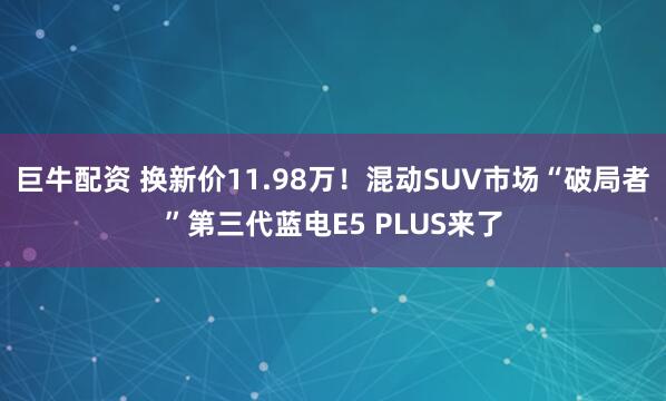 巨牛配资 换新价11.98万！混动SUV市场“破局者”第三代蓝电E5 PLUS来了