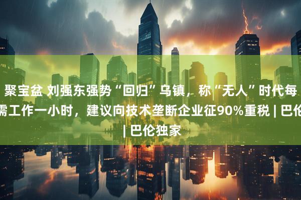 聚宝盆 刘强东强势“回归”乌镇，称“无人”时代每周只需工作一小时，建议向技术垄断企业征90%重税 | 巴伦独家