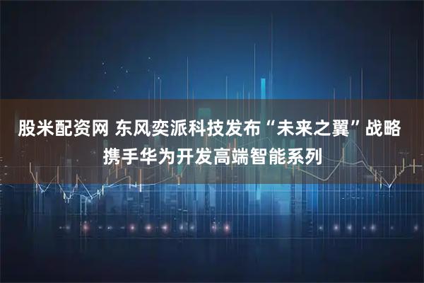 股米配资网 东风奕派科技发布“未来之翼”战略 携手华为开发高端智能系列