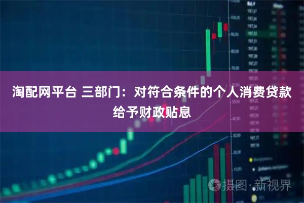 淘配网平台 三部门：对符合条件的个人消费贷款给予财政贴息
