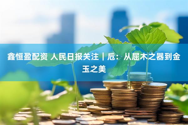 鑫恒盈配资 人民日报关注｜卮：从屈木之器到金玉之美