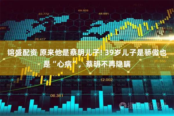 镕盛配资 原来他是蔡明儿子! 39岁儿子是骄傲也是“心病”，蔡明不再隐瞒