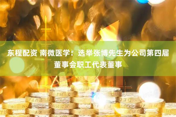 东程配资 南微医学：选举张博先生为公司第四届董事会职工代表董事