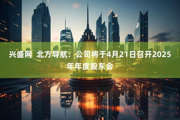 兴盛网  北方导航：公司将于4月21日召开2025年年度股东会