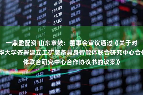 一鼎盈配资 山东章鼓：董事会审议通过《关于对外投资暨拟与清华大学签署建立工矿装备具身智能体联合研究中心合作协议书的议案》